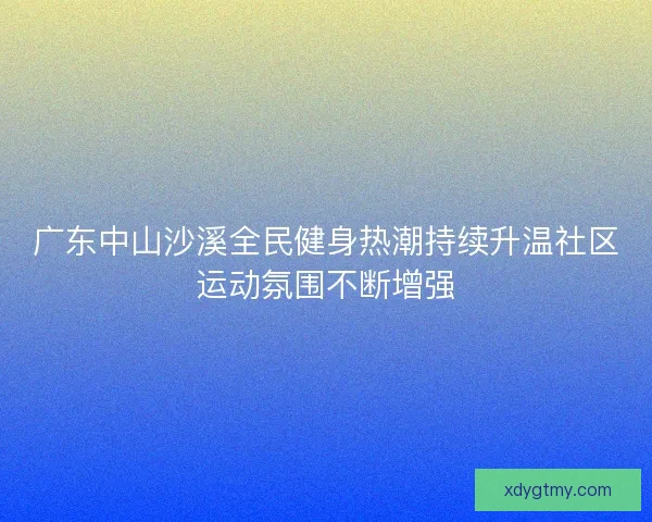 广东中山沙溪全民健身热潮持续升温社区运动氛围不断增强
