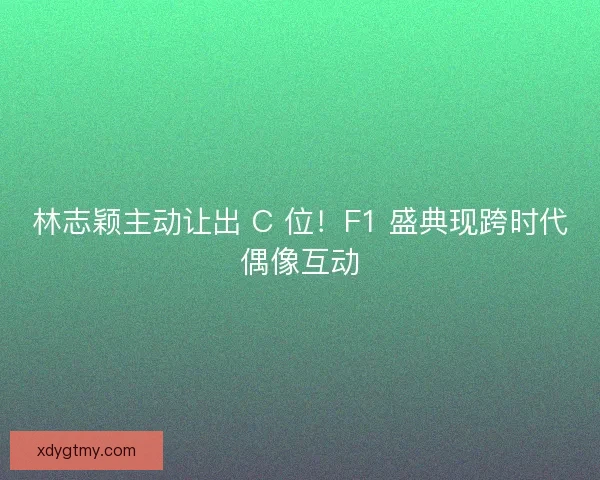 林志颖主动让出 C 位！F1 盛典现跨时代偶像互动