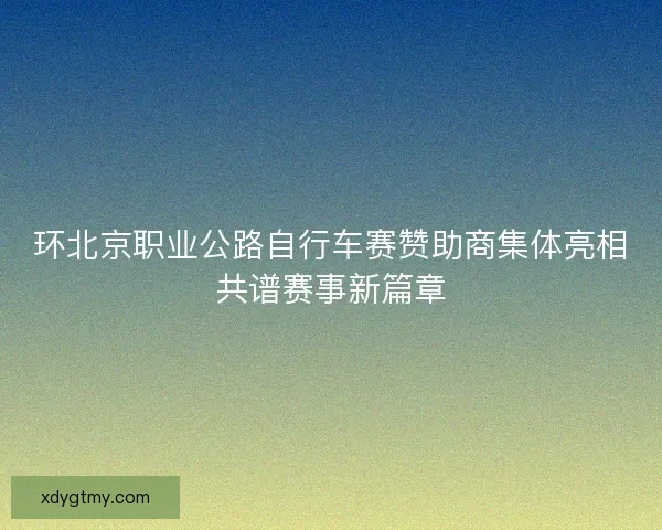 环北京职业公路自行车赛赞助商集体亮相共谱赛事新篇章